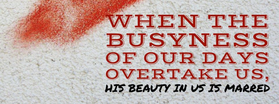 when the busyness of our days overtake us, his beauty in us is marred